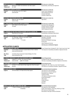 MARY'S VILLE ACADEMY 50% discount on tuition fees
Laguna: Blk 80 Lot 21 Golden City Subdivision, Sta. Rosa, Laguna pre-elementary, elementary and highschool
Telephone#: 851-2269
PHILLIPPINE WOMENS UNIVERSITY 30% discount on tuition fee
Laguna: M.H Del Pilar St. Sta. Cruz, Laguna 2 year Tourism Management
Tel#: (049) 808.3997 Hotel & Restaurant Services
Computer Secretarial
Computer Programming
SOUTHBAY MONTESSORI SCHOOL, INC 30% Discount on tuition fee
Laguna: Mabini St., Sta. Cruz Laguna High School
Tel#: (049) 810.3953
ST. JOHN BOSCO INSTITUTE OF ARTS & SCIENCES 30% Discount on tuition fees
Laguna 208 A. Mabini St. San Pedro Laguna Automated Office Management
Tel#: 703.3526 Computer Science Technology
Computer Technician System
Hotel & Restaurant Services
ST. THERESE OF THE CHILD JESUS ACADEMY OF PILA LAGUNA, INC 50% discount on tuition fee on
Laguna: Brgy Bulila Sur Pila Laguna Pre-elementary, Elementary & High School
TRIMEX INSTITUTE OF SCIENCE & TECHNOLOGY 20% to 40% discount on tuition fee
Laguna: GF Trojan Bldg., Poblacion, City of Biñan, Laguna Information Technology
Tel#: (049) 411.1615/411.2300 Business Management
511.9278 Electronics & Computer Technology
Nursing Aide
Hotel & Restaurant Services
10% Discount on All Bachelor Degrees
AFFILIATED CLINICS
AVENTUS MEDICAL CARE, INC. Annual Physical Exam (Complete PE, CBC, Chest X-ray & Urine Test)
Calamba Unit D-5 Daniel Commercial Complex National, Parian, Calamba 10% Discount on Succeeding consultations, diagnosis & lab test
Tel#: (049) 545.0076//545.4446
Sta. Rosa: Unit 26 Sta. Rosa Commercial Complex Balibago, Sta. Rosa
Tel#: (049) 520.8522/534.1063
CITYMEDIC EMERGENCY CLINIC AND DIAGNOSTIC CENTER Annual Physical Exam
Laguna: Cattleya St., L.M. Subd., Sta. Rosa City, laguna (Complete PE,CBC,Urinalysis,Fecalysis&Chest X-ray)
Telephone#: (049) 534-3994 cell#: 0919-4440046 10% disc on succeeding consultations, diagnosis and laboratory
CYGNETMED HEALTH SYSTEM Annual Physical Exam
Laguna: HS Beron Tri Center National Hiway Tagapo Sta. Rosa City Laguna (Complete PE, CBC, Chest x-ray, Urine Test & Fecalysis)
Telephone#: 534-4231 10% discount on succeeding consultation, diagnosis & lab test
DE LARA DENTAL CLINIC Free Unlimited Dental Consultations
Laguna: Unit 23-B Paseo 3, 2F Paseo De Sta. Rosa Laguna 15% Discount on Oral Prophylaxis
20% Discount on Flouride Treatment
Periodental Gums Treatment
Temporary Fillings
10% discount on temporary crowns
Crown Recementation
Tilite Crowns
Flexible Dentures
Laminates
Retainers
DENTAL CLINIC-DR. SHEILA MARIE CAR, DMD Free Unlimited Dental Consultation
Laguna: F. Reyes St. Balibago Sta. Rosa City Laguna 10% discount on Oral Prophylaxis
Cel#: 9159038552 Simple Tooth Extraction, Tooth Filing, Whitening of Teeth
20% discount on Dental Surgery:
Removable & Fixed type of Denture Fabrication
30
 