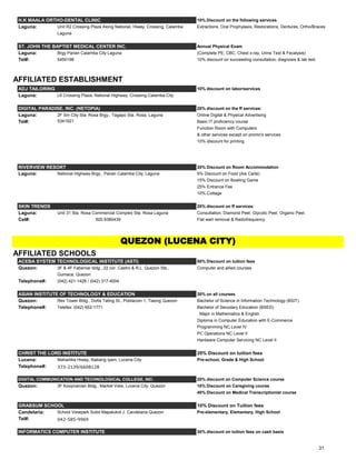 H.K MAALA ORTHO-DENTAL CLINIC 10% Discount on the following services
Laguna: Unit R2 Crossing Plaza Along National, Hiway, Crossing, Calamba Extractions, Oral Prophylaxis, Restorations, Dentures, Ortho/Braces
Laguna
ST. JOHN THE BAPTIST MEDICAL CENTER INC. Annual Physical Exam
Laguna: Brgy Parian Calamba City Laguna (Complete PE, CBC, Chest x-ray, Urine Test & Fecalysis)
Tel#: 5450198 10% discount on succeeding consultation, diagnosis & lab test
AFFILIATED ESTABLISHMENT
ADJ TAILORING 10% discount on labor/services
Laguna: L6 Crossing Plaza, National Highway, Crossing Calamba City
DIGITAL PARADISE, INC. (NETOPIA) 20% discount on the ff services:
Laguna: 2F Sm City Sta. Rosa Brgy., Tagapo Sta. Rosa, Laguna Online Digital & Physical Advertising
Tel#: 5341921 Basic IT proficiency course
Function Room with Computers
& other services except on promo's services
10% discount for printing
RIVERVIEW RESORT 20% Discount on Room Accommodation
Laguna: National Highway Brgy., Parian Calamba City, Laguna 5% Discount on Food (Ala Carte)
15% Discount on Bowling Game
25% Entrance Fee
10% Cottage
SKIN TRENDS 20% discount on ff services:
Laguna: Unit 31 Sta. Rosa Commercial Complex Sta. Rosa Laguna Consultation, Diamond Peel, Glycolic Peel, Organic Peel,
Cel#: 920.9380439 Flat wart removal & Radiofrequency
AFFILIATED SCHOOLS
ACEBA SYSTEM TECHNOLOGICAL INSTITUTE (ASTI) 50% Discount on tuition fees
Quezon: 3F & 4F Fabemar bldg., 22 cor. Castro & R.L. Quezon Sts., Computer and allied courses
Gumaca, Quezon
Telephone#: (042) 421-1426 / (042) 317-4004
ASIAN INSTITUTE OF TECHNOLOGY & EDUCATION 30% on all courses
Quezon: Rex Tower Bldg., Doña Tating St., Poblacion 1, Tiaong Quezon Bachelor of Science in Information Technology (BSIT)
Telephone#: Telefax: (042) 652-1771 Bachelor of Secodary Education (BSED)
Major in Mathematics & English
Diploma in Computer Education with E-Commerce
Programming NC Level IV
PC Operations NC Level II
Hardware Computer Servicing NC Level II
CHRIST THE LORD INSTITUTE 20% Discount on tuition fees
Lucena: Maharlika Hiway, Ibabang Iyam, Lucena City Pre-school, Grade & High School
Telephone#: 373-2139/6608128
DIGITAL COMMUNICATION AND TECHNOLOGICAL COLLEGE, INC. 20% discount on Computer Science course
Quezon: 3F Koopnaman Bldg., Market View, Lucena City, Quezon 10% Discount on Caregiving course
40% Discount on Medical Transcriptionist course
GRABSUM SCHOOL 10% Discount on Tuition fees
Candelaria: School Viewpark Subd Mapalukot J. Candelaria Quezon Pre-elementary, Elementary, High School
Tel#: 042-585-9969
INFORMATICS COMPUTER INSTITUTE 30% discount on tuition fees on cash basis
QUEZON (LUCENA CITY)
31
 