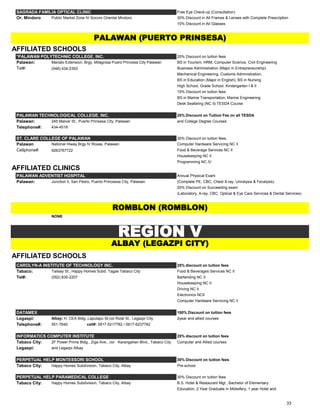 SAGRADA FAMILIA OPTICAL CLINIC Free Eye Check-up (Consultation)
Or. Mindoro Public Market Zone IV Socoro Oriental Mindoro 30% Discount in All Frames & Lenses with Complete Prescription
10% Discount in All Glasses
AFFILIATED SCHOOLS
*PALAWAN POLYTECHNIC COLLEGE, INC. 25% Discount on tuition fees
Palawan: Manalo Extension, Brgy. Milagrosa Puero Princesa City Palawan BS in Tourism, HRM, Computer Science, Civil Engineering
Tel#: (048) 434-2393 Business Administration (Major in Entrepreneurship)
Mechanical Engineering, Customs Administration,
BS in Education (Major in English), BS in Nursing
High School, Grade School, Kindergarten I & II
15% Discount on tuition fees
BS in Marine Transportation, Marine Engineering
Desk Seafaring (NC II) TESDA Course
PALAWAN TECHNOLOGICAL COLLEGE, INC. 25% Discount on Tuition Fee on all TESDA
Palawan: 245 Malvar St., Puerto Prinsesa City, Palawan and College Degree Courses
Telephone#: 434-4518
ST. CLARE COLLEGE OF PALAWAN 30% Discount on tuition fees:
Palawan National Hiway Brgy IV Roxas, Palawan Computer Hardware Servicing NC II
Cellphone#: 9263767722 Food & Beverage Services NC II
Housekeeping NC II
Programming NC IV
AFFILIATED CLINICS
PALAWAN ADVENTIST HOSPITAL Annual Physical Exam
Palawan: Junction II, San Pedro, Puerto Princessa City, Palawan (Complete PE, CBC, Chest X-ray, Urinalysis & Fecalysis)
20% Discount on Succeeding exam
(Laboratory, X-ray, CBC, Optical & Eye Care Services & Dental Services)
NONE
AFFILIATED SCHOOLS
CAROLYN-A INSTITUTE OF TECHNOLOGY INC. 25% discount on tuition fees
Tabaco: Talisay St., Happy Homes Subd. Tagas Tabaco City Food & Beverages Services NC II
Tel#: (052) 830-2207 Bartending NC II
Housekeeping NC II
Driving NC II
Electronics NCII
Computer Hardware Servicing NC II
DATAMEX 100% Discount on tuition fees
Legaspi: Albay: H. CEA Bldg.,Lapulapu St.cor.Rizal St., Legazpi City 2year and allied courses
Telephone#: 551-7640 cell#: 0917-5217782 / 0917-6237782
INFORMATICS COMPUTER INSTITUTE 25% discount on tuition fees
Tabaco City: 2F Power Prime Bldg., Ziga Ave., cor. Karangahan Blvd., Tabaco City Computer and Allied courses
Legaspi: and Legazpi Albay
PERPETUAL HELP MONTESSORI SCHOOL 30% Discount on tuition fees
Tabaco City: Happy Homes Subdivision, Tabaco City, Albay Pre-school
PERPETUAL HELP PARAMEDICAL COLLEGE 30% Discount on tuition fees
Tabaco City: Happy Homes Subdivision, Tabaco City, Albay B.S. Hotel & Restaurant Mgt., Bachelor of Elementary
Education, 2 Year Graduate In Midwifery, 1 year Hotel and
PALAWAN (PUERTO PRINSESA)
REGION V
ROMBLON (ROMBLON)
ALBAY (LEGAZPI CITY)
33
 