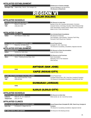 AFFILIATED ESTABLISHMENT
RAJOMI SPA 20%discount on Common massage,
Sorsogon City: Altajeros Bldg., Rizal St., Piot, Sorsogon City Executive Massage & Foot Spa Service
15% discount on Body Scrub
AFFILIATED SCHOOLS
*NORTHWESTERN VISAYAN COLLEGES 30% Discount on tuition fees
Aklan: Martyrs St. Kalibo Aklan Bachelor of Arts, BS in Business Administration, Commerce
Tel#: (036) 262 3439 Computer Science, Criminology, Education, Hotel & Restaurant Mgt
Public Administration, Sanitary Science, Master of Arts in Education
Master of Arts in Public Administration
AFFILIATED CLINICS
E.R CASTILLO DENTAL CLINIC Free Unlimited Dental Consultations
Kalibo 0523 Patrana St. Kalibo, Aklan 20% discount on ff services
Oral Prophylaxis, Tooth Extraction, Temporary Tooth Filling
Permanent Tooth Filling & Gum Treatment
HOLY FATHER MEDICAL & DIAGNOSTIC CLINIC Annual Physical Exam
Kalibo: Roxas Ave., Ext Kalibo Aklan (Complete PE, CBC, Chest X-ray)
Tel#: 268.9525 10% Discount on succeeding consultations, diagnosis & lab test
AFFILIATED ESTABLISHMENT
LA ESPERANZA HOTEL 15% Discount on Room Accommodation
Kalibo: Osmeña Ave. Kalibo Aklan except Ati-Atihan Festival
*JOSHUA'S APARTELLE & JB SALON 15% Discount on the ff services:
Aklan: Station 1 Balabang Boracay Malay, Aklan Room Accomodation
Rebonding, Hot Oil, Hair Cellophane
Other Services
NONE
GLOBAL MULTI-SPECIALTY HEALTH & WELLNESS Annual Physical Exam
Roxas Brgy Tanque Arnaldo Blvd., Roxas (Complete Physical Exam, CBC, Chest-Xray, Urinalysis & Fecalysis)
Tel#: (036) 620.0042 10% Discount on Succeeding Consultations, Diagnosis & Lab Test
NONE
AFFILIATED SCHOOLS
INTERFACE COMPUTER COLLEGE 50% Discount on tuition fees
Ledesma: Mabini St., Nr. Cor. Ledesma St. Allied courses, 2yr, 3yr, 4 ye and 5yr courses
Telephone#: (033) 337-7784
AFFILIATED CLINICS
NAPULAN MEDICAL CLINIC & DIAGNOSTIC CLINIC Annual Physical Exam (Complete PE, CBC, Chest X-ray, Urinalysis &
Iloilo City: 05 Nobleza St., Miagao Iloilo City Fecalysis)
15% discount on succeeding consultations, diagnosis & lab test
MY SMILE DENTAL CARE CENTER 10% Discount on the following services:
REGION VI
GUIMARAS (JORDAN)
CAPIZ (ROXAS CITY)
AKLAN (KALIBO)
ILOILO (ILOILO CITY)
ANTIQUE (SAN JOSE)
35
 