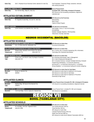 Iloilo City: 202 C. Perpetual Succor Business Center Jalandoni St. Iloilo City Oral Prophylaxis, Temporary Fillings, ecxtraction, dentures
other dental procedures
VILLAREAL MEDICAL CLINIC Annual Physical Exam
Iloilo City: Sun Yat Sen Bldg., Mapa St., Iloilo City (Complete CBC, Chest X-Ray, Urinalysis & Fecalysis)
20% Discount on the succeeding consultations, diagnosis &
Laboratory test
AFFILIATED ESTABLISHMENT
HOUSE FIT GYM 20% Discount on the ff services:
Iloilo City: 2F, Arguelles Arcade Bldg., De Leon St., Iloilo City Body Building
Body Toning
Taebo & Fitness Program
SHANA LACS SPA 10% discount on all services:
Iloilo City: Corner General Luna-Jalandoni Sts., Iloilo City Hilot Ilonggo (1 hour or 1 hour & 30 minutes)
Aromatherapy
Swedish massage, Signature,- Slimming Body
Body Scrub, Foot Spa, Hand Spa
AFFILIATED SCHOOLS
KABANKALAN ADVENTIST ELEMENTARY SCHOOL 30% Discount on tuition fees:
Kabankalan Cor. J.Y Perez-Sola Sts. Kabankalan City Pre-school & Elementary
COLLEGE OF ARTS & SCIENCES OF ASIAN & THE PACIFIC 50% Discount on tuition fees
Bacolod: Milagros Bldg. Gatuslao Corner Rosario Sts. Bacolod BS in Tourism, BS in Computer Engineering, BS in Information
Telephone#: (034) 435-7112 (034) 435-7112 Technology, BS in Business Administrator
NORTH NEGROS COLLEGE 30% discount on tuition fees
Cadiz: Corner Juan Luna-Villa St. Cadiz City Negros Occidental BS in Business Administrator major in Management
Tel#: (034) 4931178 BS in Hotel & Restauarant Management
BS in Computer Sciences, Computer Hardware Servicing, Computer
Programming, Bookeeping, 1 yr Consumer Electronics
Servicing NC II, 1 yr Automotive Servicing NC II, 1 yr Building
Wiring Installation, 1 yr Commercial Cooking & 6 months Caregiving
WEST NEGROS UNIVERSITY 40% Discount on tuition fees for Cash Basis
Bacolod: Burgos St. Bacolod City 30% Discount on tuition fees for Installment in All Courses
Tel#: 4644561 30% Discount on tuition fees for Cash Basis
20% Discount on tuition fees for Installment in Pre-school
Elementary & High School
AFFILIATED CLINICS
MEDI-LINK Annual Physical Exam (Complete PE, CBC, Urinelaysis & Fecalysis)
Bacolod: Medilink Bldg., BS Aquino Drive Bacolod City 10% Discount on succeeding consultatuons, diagnosis & lab test
Tel#: 4766270
URBAN CLINICAL LABORATORY Annual Physical Exam ( complete PE, CBC and Urinalysis)
Bacolod: 19 el Court Bldg., 1st Cor. Lacson St., Bacolod City 20% Discount on consulations
AFFILIATED SCHOOLS
BOHOL POWERHOUSE SCHOLASTICS, INC. 20% discount on tuition fees:
Bohol: 4F FCB Bldg., CPG Ave. Tagbilaran Bohol Tour Guiding Services (196 hrs)
Telephone#: (038) 501.0398 Travel Services (196 hrs)
30% discount on tuition fees:
Licensed Practical Nursing (1872 hrs)
Health Care Services (996 hrs)
50% Discount on tuition fee for Medical Transcription (480 hrs)
NEGROS OCCIDENTAL (BACOLOD)
REGION VII
BOHOL (TAGBILARAN CITY)
36
 