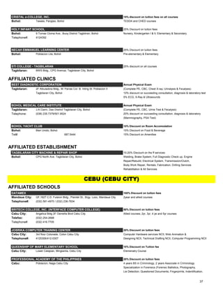 CRISTAL e-COLLEGE, INC. 15% discount on tuition fees on all courses
Bohol: Tawala, Panglao, Bohol TESDA and CHED courses
HOLY INFANT SCHOOL 25% Discount on tuition fees
Bohol: 9 Tomas Cloma Ave., Buoy District Tagbiliran, Bohol Nursery, Kindergarten I & II, Elementary & Secondary
Telephone#: 4124392
NECAH EMMANUEL LEARNING CENTER 25% Discount on tuition fees
Bohol: Poblacion Lila, Bohol Pre-elementary & Elementary
STI COLLEGE - TAGBILARAN 25% discount on all courses
Tagbilaran: BWS Bldg., CPG Avenue, Tagbilaran City, Bohol
AFFILIATED CLINICS
BEST DIAGNOSTIC CORPORATION Annual Physical Exam
Tagbilaran: 2F Albuladora Bldg., M. Parras Cor. B. Inting St. Poblacion II (Complete PE, CBC, Chest X-ray, Urinalysis & Fecalysis)
Tagbilaran City, Bohol 10% discount on succeeding consultation, diagnosis & laboratory test
5% ECG, X-Ray & Ultrasounds
BOHOL MEDICAL CARE INSTITUTE Annual Physical Exam
Tagbilaran: J.A Clarin, Dao District Tagbilaran City, Bohol (Complete PE, CBC, Urine Test & Fecalysis)
Telephone: (038) 235.7379/501.9524 20% discount on succeeding consultation, diagnosis & laboratory
(Mammography, PSA Test)
BOHOL YACHT CLUB 10% Discount on Room Accomodation
Bohol: Bien Unido, Bohol 15% Discount on Food & Beverage
Tel#: 687.5444 15% Discount on Amenities
AFFILIATED ESTABLISHMENT
TAGBILARAN CITY MACHINE & REPAIR SHOP 15-20% Discount on the ff services:
Bohol: CPG North Ave. Tagbilaran City, Bohol Welding, Brake System, Full Diagnostic Check up, Engine
Repair/Rebuild, Electrical System, Transmission/Clutch,
Body Work Repair, Rentals, Fabrication, Drilling Services
Rehabilitation & All Services
AFFILIATED SCHOOLS
DATAMEX 100% Discount on tuition fees
Mandaue City: GF,1627 C.D. Fularon Bldg., Plaridel St., Brgy. Looc, Mandaue City 2year and allied courses
Telephone#: (032) 581-4970 / (032) 236-7834
BRITECH COLLEGE, INC. (INTERFACE COMPUTER COLLEGE) 50% Discount on tuition fees
Cebu City: Angelica Bldg 2F Osmeña Blvd Cebu City Allied courses, 2yr, 3yr, 4 ye and 5yr courses
Telefax: (032) 254-2688
Telephone#: (032) 416.7705
JOSRIKA COMPUTER TRAINING CENTER 20% Discount on tuition fees
Cebu City: 3rd floor Colonade, Colon Cebu City Computer Hardware services NCII, Web Animation &
Telephone#: 4120306/412-0307 Designing NCII, Technical Drafting NCII, Computer Programming NCII
QUEENSHIP OF MARY ELEMENTARY SCHOOL 10% Discount on Tuition fee
Cebu City: Lower Calajoan, Minglanila, Cebu City Elemenatry Course
PROFESSIONAL ACADEMY OF THE PHILIPPINES 20% Discount on tuition fees
Cebu: Poblacion, Naga Cebu City 4 years BS in Criminology, 2 years Associate in Criminology
Specialization in Forensics (Forensic Ballistics, Photography,
Lie Detection, Questioned Documents, Fingerprints, Indentification,
CEBU (CEBU CITY)
37
 