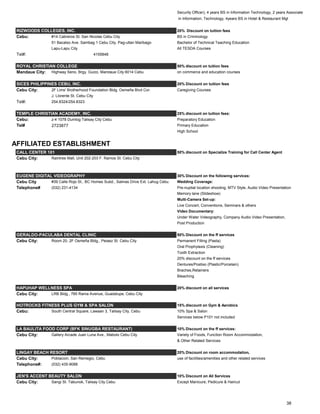 Security Officer), 4 years BS in Information Technology, 2 years Associate
in Information, Technology, 4years BS in Hotel & Restaurant Mgt
RIZWOODS COLLEGES, INC. 20% Discount on tuition fees
Cebu: #14 Cabreros St. San Nicolas Cebu City BS in Criminology
51 Bacalso Ave. Sambag 1 Cebu City, Pag-utlan Maribago Bachelor of Technical Teaching Education
Lapu-Lapu City All TESDA Courses
Tel#: 4155848
ROYAL CHRISTIAN COLLEGE 50% discount on tuition fees
Mandaue City: Highway Seno, Brgy. Guizo, Mandaue City 6014 Cebu on commerce and education courses
SICES PHILIPPINES CEBU, INC. 20% Discount on tuition fees
Cebu City: 2F Lims' Brotherhood Foundation Bldg. Osmeña Blvd Cor. Caregiving Courses
J. Llorente St. Cebu City
Tel#: 254.8324/254.8323
TEMPLE CHRISTIAN ACADEMY, INC. 25% discount on tuition fees:
Cebu: z-4 1078 Dumlog Talisay City Cebu Preparatory Education
Tel# 2723877 Primary Education
High School
AFFILIATED ESTABLISHMENT
CALL CENTER 101 50% discount on Specialize Training for Call Center Agent
Cebu City: Raintree Mall, Unit 202-203 F. Ramos St. Cebu City
EUGENE DIGITAL VIDEOGRAPHY 30% Discount on the following services:
Cebu City #39 Calle Rojo St., BC Homes Subd., Salinas Drive Ext. Lahug Cebu Wedding Coverage:
Telephone# (032) 231-4134 Pre-nuptial location shooting, MTV Style, Audio Video Presentation
Memory lane (Slideshow)
Multi-Camera Set-up:
Live Concert, Conventions, Seminars & others
Video Documentary:
Under Water Videography, Company Audio Video Presentation,
Post Production
GERALDO-PACULABA DENTAL CLINIC 50% Discount on the ff services
Cebu City: Room 20, 2F Osmeña Bldg., Pelaez St. Cebu City Permanent Filling (Pasta)
Oral Prophylaxis (Cleaning)
Tooth Extraction
20% discount on the ff services
Dentures/Postiso (Plastic/Porcelain)
Braches,Retainers
Bleaching
HAPUHAP WELLNESS SPA 20% discount on all services
Cebu City: LRB Bldg., 785 Rama Avenue, Guadalupe, Cebu City
HOTROCKS FITNESS PLUS GYM & SPA SALON 15% discount on Gym & Aerobics
Cebu: South Central Square, Lawaan 3, Talisay City, Cebu 10% Spa & Salon
Services below P101 not included
LA BAULITA FOOD CORP (BFK SINUGBA RESTAURANT) 10% Discount on the ff services:
Cebu City: Gallery Arcade Juan Luna Ave., Mabolo Cebu City Variety of Foods, Function Room Accommodation,
& Other Related Services
LINGAY BEACH RESORT 20% Discount on room accommodation,
Cebu City: Poblacion, San Remegio, Cebu use of facilities/amenities and other related services
Telephone#: (032) 435-9088
JEN'S ACCENT BEAUTY SALON 10% Discount on All Services
Cebu City: Sangi St. Tabunok, Talisay City Cebu Except Manicure, Pedicure & Haircut
38
 