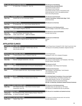 M2L ENGLISH HOUSE & REVIEW CENTER 20% Discount on the following:
Cebu: 2F Cabilan Bldg., B. Rodriguez St., Cebu City Individual Review (Unlimited Review)
Group Review (at least 4 person)
30% Discount on the ff services:
Group Review (at least 4 person), Personalized review
2-day mock test prior, One on one speaking practice,
One on One writing discussion
PRINTMALL, TECHSHOP, & NADOWS 15% discount on the ff services:
Cebu City: Elizabeth Mall 3rd Level, Sanciangko Gateway Tarpaulin, Vinyl Sticker, Calling Cards, Mugs, T-shirt
and all the services
SKIN BALANACE FACIAL & SPA 20% Discount on all services
Cebu City: 2F Northgate Bldg., Gov. Cuenco Avenue, Banilad Cebu City
VILLA RAMMELYN GARDEN & RESORT 20% Discount on the following services
Cebu City: Lower Calajoan, Minglanila, Cebu City Rooms & Cottages, Function Hall, Conference Room
VIRGIN BEACH RESORT 20% Discount on room accommodation
Cebu City: Sitio Suba, Malbago, Daan Bantayan, Cebu and other resort services
Telephone#: Telefax. (032) 437-0106 cell#: 0915-4556990
U-SHAPE-UP AEROBICS & FITNESS GYM 10% Discount on All Services
Cebu 2F Gee Anne Sq., Bldg Rd Tabunok Talisay City, Cebu Aerobics
PRT
AFFILIATED CLINICS
AVENTUS MEDICAL CARE, INC. Annual Physical Exam (Complete PE, CBC, Chest X-ray & Urine Test)
Cebu Unit 230 TGU Tower Phase 1 Asiatown Apas, cebu City 10% Discount on Succeeding consultations, diagnosis & lab test
Tel#: (032) 476.9001/238.1060
BANTING & BEST MEDICAL WELLNESS Annual Physical Exam
Cebu City: F. Ramos Extension Corner N. Escario St. Cebu City (Complete PE, CBC, ECG, Urinalysis & Fecalysis)
BUCAO DENTAL CLINIC Free Unlimited Dental Consultations
Cebu City: Robinson Cybergate Osmeña Blvd., Cebu City 20% discount on tooth Extraction, Oral Prophylaxis, Tooth Filling,
Dentures, Braces, Power Bleach
CATAN DENTAL CARE 10% discount on the ff:
Cebu: Unit 1-B JAB Commercial Center A.S Fortuna St. Banilad Mandaue Tooth Extraction, Tooth Filling & Oral Prophylaxis
COMIN FAMILY DENTAL CLINIC 25% Discount the ff services:
Cebu: Lot 10 Blk 9 Coltland Hills Subd., Brgy Kinamaligan, Masbate City Oral Prophylaxis, Tooth Restoration, Tooth Extraction
10% Prosthodontics Cases
5% Orthodontic Case
DENTAL CAPITAL CLINIC Free Unlimited Dental Consultations; Free annual dental
Cebu City: Ground Floor CTS Bldg., N. Bacalso Avenue, Cebu City exam, Free dental Nurition, Free Dietary counseling, Free
Dental health education, 50% disc. On Tooth extraction,
oral prophylaxis, temporary and permanent fillings
25% disc. on bleaching, orthodontic treatment (braces) & dentures
DR. LORNA S. DIORICO OB-GYNE CLINIC 25% Discount on the following services:
Cebu City: 305 A Medical Arts Bldg., 1 Cebu Doctors University Hospital Consultation fees, Pre-natal Check-up, PAP Smear
Osmeña Blvd, Cebu City 20% Discount on Professional fee upon any admission
ENRIQUEZ MEDICAL CLINIC 20% discount on consultation and treatment services
Talisay City: Rm. 202 Deiperine's Bldg., National Highway, Bulacao, Talisay City
Contact Person: Dr. Ronald Loy Enriquez - Physician
GDC MIDWIFE'S AND BIRTHING HOME 20% Discount on birthing services and/or clinic services
Bogo Cebu: Taytayan, Bogo, Cebu and other related services
39
 