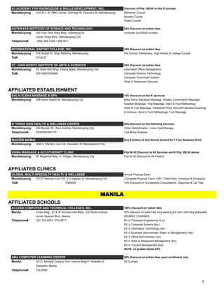 H3 ACADEMY FOR KNOWLEDGE & SKILLS DEVELOPMENT, INC. Discount of Php 100.00 on the ff courses
Mandaluyong Unit 211, 2F DMG Center, Domingo M. Guevarra St. Mandaluyong Refresher Course
Booster Course
Power Course
GATEWAYS INSTITUTE OF SCIENCE AND TECHNOLOGY 25% Discount on tuition fees
Mandaluyong: 3rd Floor Dela Rosa Bldg., Kalentong St., computer and allied courses
corner Shaw Blvd., Mandaluyong City
Telephone#: (062) 992-7528 / 408-7611
INTERNATIONAL BAPTIST COLLEGE, INC. 30% Discount on tuition fees
Mandaluyong 474 Arayat St., Brgy Malamig, Mandaluyong Pre-School, Elementary, High School & College Course
Tel#: 5314227
ST. JOHN BOSCO INSTITUTE OF ARTS & SCIENCES 30% Discount on tuition fees
Mandaluyong: 55 Shaw Blvd Brgy. Daang Bakal, Mandaluyong City Automated Office Management
Tel#: 5351595/5328888 Computer Science Technology
Computer Technician System
Hotel & Restaurant Services
AFFILIATED ESTABLISHMENT
BALAI ELENA MASSAGE & SPA 10% discount on the ff. services:
Mandaluyong: 588 Sierra Madre St. Mandaluyong City Balai Elena Signature Massage, Shiatsu Combination Massage,
Swedish Massage, Thai Massage, Hand & Foot Reflexology,
Hand & Foot Massage, Traditional Pinoy Hilot with Banana Scanning
& Ventusa, Hand & Foot Reflexology, Foot Massage
D' THREE KIDS HEALTH & WELLNESS CENTER 20% discount on the following services:
Mandaluyong: 224 Basilan St., Boni Avenue, Mandaluyong City Colon Detoxification / colon Hydrotherapy
Telephone#: 5336559/4921371 Live Blood Analysis
MASTER SIOMAI Buy 3 Orders of Any Siomai Variant for 1 Free Gulaman Drink
Mandaluyong: Stall C 754 Boni Ave Cor. Dansalan St. Mandaluyond City
VISMA MASSAGE & ACCUTHERAPY CLINIC Php 50.00 Discount to All Services worth Php 300.00 above
Mandaluyong: 5F Megamall Bldg. A. Ortigas, Mandaluyong City Php 50.00 Discount to All Product
AFFILIATED CLINICS
GLOBAL MULTI-SPECIALTY HEALTH & WELLNESS Annual Physical Exam
Mandaluyong FCCG Mansion Unit 102, 113 Aglipay St. Mandaluyong City (Complete Physical Exam, CBC, Chest-Xray, Urinalysis & Fecalysis)
Tel#: 5349208 10% Discount on Succeeding Consultations, Diagnosis & Lab Test
AFFILIATED SCHOOLS
ACCESS COMPUTER AND TECHNICAL COLLEGES, INC. 100% Discount on tuition fees
Manila: Llmas Bldg., 2F & 3F Access main Bldg., CM Recto Avenue 50% discount on tuition fee only starting 2nd sem until they graduated
corner Quezon Blvd., Manila DEGREE COURSES
Telephone#: (02) 733-9474 / 734-8517 BS in Computer Engineering (5 yr)
BS in Computer Science (4yr)
BS in Informatics Technology (4yr)
BS in Business Administrator (Major in Management) (4yr)
BS in Office Administrator (4yr)
BS in Hotel & Restaurant Management (4yr)
BS in Tourism Management (4yr)
NOTE: no grades below 85%
AMA COMPUTER LEARNING CENTER 50% Discount on tuition fees upon enrollment only
Manila: ACLC Morayta Campus Don Lorenzo Bldg P. Paredes St. All Courses
Sampaloc Manila
Telephone#: 735.0385
MANILA
4
 
