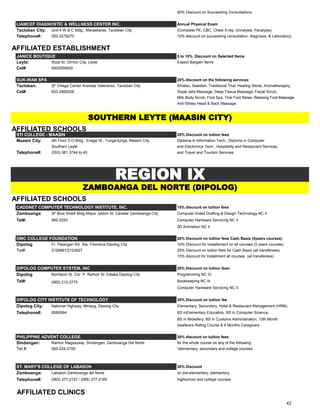 40% Discount on Succeeding Consultations
LIAMCEF DIAGNOSTIC & WELLNESS CENTER INC. Annual Physical Exam
Tacloban City: Unit 4 W & C Bldg., Marasbaras, Tacloban City (Complete PE, CBC, Chest X-ray, Urinalysis, Fecalysis)
Telephone#: 053-3278270 10% discount on succeeding consultation, diagnosis, & Laboratory)
AFFILIATED ESTABLISHMENT
JANICE BOUTIQUE 5 to 15% Discount on Selected Items
Leyte: Rizal St. Ormoc City, Leyte Expect Bargain Items
Cel#: 9202059920
SUK-WAN SPA 20% discount on the following services:
Tacloban: 2F Village Center Avenida Veteranos, Tacloban City Shiatsu, Swedish, Traditional Thai, Healing Stone, Aromatheraphy,
Cel#: 933.2980028 Royal Jelly Massage, Deep Tissue Massage, Facial Scrub,
Milk Body Scrub, Foot Spa, Thai Foot Relax, Relaxing Foot Massage,
Anti-Stress Head & Back Massage
AFFILIATED SCHOOLS
STI COLLEGE - MAASIN 25% Discount on tuition fees
Maasin City: 4th Floor Z-O Bldg., Enage St., Tunga-tunga, Maasin City, Diploma in Information Tech., Diploma in Computer
Southern Leyte and Electronics Tech., Hospitality and Restaurant Services,
Telephone#: (053) 381-3744 to 45 and Travel and Tourism Services
AFFILIATED SCHOOLS
CADDNET COMPUTER TECHNOLOGY INSTITUTE, INC. 15% discount on tuition fees
Zamboanga: 2F Blue Shark Bldg Mayor Jaldon St. Canelar Zamboanga City Computer-Aided Drafting & Design Technology NC II
Tel#: 992-0293 Computer Hardware Servicing NC II
3D Animation NC II
DMC COLLEGE FOUNDATION 20% Discount on tuition fees Cash Basis (5years courses)
Dipolog Fr. Patangan Rd. Sta. Filomena Dipolog City 10% Discount for installement on all courses (5 years courses)
Tel#: 2128881/2123827 25% Discount on tuition fees for Cash Basis (all transferees)
15% discount for Installment all courses (all transferees)
DIPOLOG COMPUTER SYSTEM, INC 20% Discount on tuition fees:
Dipolog Bonifacio St. Cor. P. Ramon St. Estaka Dipolog City Programming NC IV
Tel#: (065) 212-2775 Bookkeeping NC III
Computer Hardware Servicing NC II
DIPOLOG CITY INSTITUTE OF TECHNOLOGY 20% Discount on tuition fee
Dipolog City: National Highway, Minaog, Dipolog City Elementary, Secondary, Hotel & Restaurant Management (HRM),
Telephone#: 9080064 BS inElementary Education, BS in Computer Science,
BS in Midwifery, BS in Customs Administration, 10th Month
Seafarers Rating Course & 6 Months Caregivers
PHILIPPINE ADVENT COLLEGE 30% discount on tuition fees
Sindangan: Ramon Magsaysay, Sindangan, Zamboanga Del Norte for the whole course on any of the following:
Tel #: 065-224-2700 *elementary, secondary and college courses
ST. MARY'S COLLEGE OF LABASON 30% Discount
Zamboanga: Labason Zamboanga del Norte on pre-elementary, elementary,
Telephone#: (065) 377-2157 / (065) 377-2169 highschool and college courses
AFFILIATED CLINICS
REGION IX
SOUTHERN LEYTE (MAASIN CITY)
ZAMBOANGA DEL NORTE (DIPOLOG)
42
 