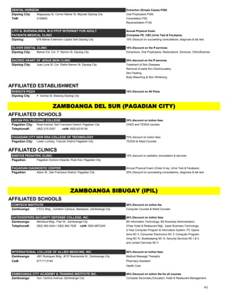 DENTAL HORIZON Extraction (Simple Cases) P300
Dipolog City: Magsaysay St. Corner Malvar St. Miputak Dipolog City Oral Prophylaxis P300
Tel#: 2128800 Consultation P50
Recementation P100
LITO Q. BUENSALINDA, M.D FPCP INTERNIST FOR ADULT Annual Physical Exam
PATIENTS MEDICAL CLINIC (Complete PE, CBC,Urine Test & Fecalysis)
Dipolog: 678 Malvar Extension Capitol Site Dipolog City 10% Discount on succeeding consultations, diagnosis & lab test
OLIVER DENTAL CLINIC 10% Discount on the ff services:
Dipolog City: Malvar Ext. Cor. P. Ramon St. Dipolog City Extractions, Oral Prophylaxis, Restorations, Dentures, Ortho/Braches
SACRED HEART OF JESUS SKIN CLINIC 20% discount on the ff services
Dipolog City: Juan Luna St. Cor. Padre Ramon St. Dipolog City Treatment of Skin Diseases
Removal of warts thru Electrocuatery
Skin Peeling
Body Bleaching & Skin Whitening
AFFILIATED ESTABLISHMENT
RHEKO'S PIZZA 15% Discount on All Pizza
Dipolog City P. Gomez St. Biasong Dipolog City
AFFILIATED SCHOOLS
LUCAN POLYTECHNIC COLLEGE 25% discount on tuition fees
Pagadian City: Rizal Avenue, San Francisco District, Pagadian City CHED and TESDA courses
Telephone#: (062) 215-3307 cell#: 0920-6316136
PAGADIAN CITY NEW ERA COLLEGE OF TECHNOLOGY 70% discount on tuition fees
Pagadian City: Lower Lumboy, Tuburan District Pagadian City TESDA & Allied Courses
AFFILIATED CLINICS
SANTOS PEDIATRIC CLINIC 15% discount on pediatric consultation & services
Pagadian: Pagadian Doctors Hospital, Rizal Ave. Pagadian City
PAGADIAN DIAGNOSTIC CENTER Annual Physical Exam (Chest X-ray, Urine Test & Fecalysis)
Pagadian: Alano St., San Francisco District, Pagadian City 20% Discount on succeeding consultations, diagnosis & lab test
AFFILIATED SCHOOLS
COMTECH INSTITUTE 50% Discount on tuition fee
Zamboanga: CTCC Bldg., Comtech Campus, Baliwasan, Zamboanga City Computer Courses & Allied Courses
GATEKEEPERS SECURITY DEFENSE COLLEGE, INC. 50% Discount on tuition fees
Zamboanga: Mendoza Bldg., Pilar St., Zamboanga City BS Information Technology, BS Business Administration,
Telephone#: (062) 992-4344 / (062) 992-7528 cell#: 0923-8873345 2Year Hotel & Restaurant Mgt., 2year Business Technology,
2-Year Computer Program & Information System, PC Opera-
tions NC II, Consumer Electronics NC II, Computer Program-
ming NC IV, Bookkeeping NC III, Security Services NC I & II,
and contact Services NC II
INTERNATIONAL COLLEGE OF ALLIED MEDICINE, INC. 50% discount on tuition fees
Zamboanga: JBC Rodriguez Bldg., #137 Buenavista St., Zamboanga City Medical Massage Theraphy
Cel#: 917.7113149 Pharmacy Assistant
Health Care
ZAMBOANGA CITY ACADEMY & TRAINING INSTITUTE INC. 50% Discount on tuition fee for all courses
Zamboanga: Gov. Camins Avenue, Zamboanga City Complete Secondary Education, Hotel & Restaurant Management,
ZAMBOANGA DEL SUR (PAGADIAN CITY)
ZAMBOANGA SIBUGAY (IPIL)
43
 