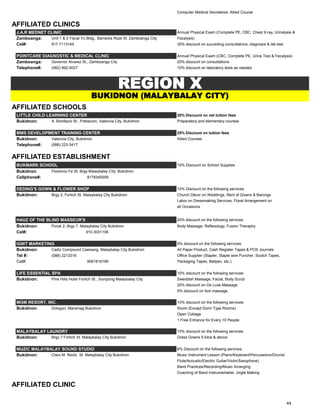Computer Medical Secretarial, Allied Course
AFFILIATED CLINICS
J.A.R MEDNET CLINIC Annual Physical Exam (Complete PE, CBC, Chest X-ray, Urinalysis &
Zamboanga: Unit 1 & 2 Fiscal Yu Bldg., Barracks Rizal St. Zamboanga City Fecalysis)
Cel#: 917.7113149 30% discount on succeding consultations, diagnosis & lab test.
POINTCARE DIAGNOSTIC & MEDICAL CLINIC Annual Physical Exam (CBC, Complete PE, Urine Test & Fecalysis)
Zamboanga: Governor Alvarez St., Zamboanga City 20% discount on consultations
Telephone#: (062) 992-5027 10% discount on laboratory tests as needed
AFFILIATED SCHOOLS
LITTLE CHILD LEARNING CENTER 20% Discount on net tuition fees
Bukidnon: A. Bonifacio St., Poblacion, Valencia City, Bukidnon Preparatory and elementary courses
MMS DEVELOPMENT TRAINING CENTER 25% Discount on tuition fees
Bukidnon: Valencia City, Bukidnon Allied Courses
Telephone#: (088) 223-3417
AFFILIATED ESTABLISHMENT
BUKMARK SCHOOL 10% Discount on School Supplies
Bukidnon Florencio Fe St. Brgy Malaybalay City, Bukidnon
Cellphone#: 9178345559
DEDING'S GOWN & FLOWER SHOP 10% Discount on the following services:
Bukidnon: Brgy 2, Fortich St. Malaybalay City Bukidnon Church Décor on Weddings, Rent of Gowns & Barongs
Labor on Dressmaking Services, Floral Arrangement on
all Occasions
HAUZ OF THE BLIND MASSEUR'S 20% discount on the following services
Bukidnon: Purok 2, Brgy 7, Malaybalay City Bukidnon Body Massage, Reflexology, Fusion Theraphy
Cel#: 910.3031106
IGWT MARKETING 5% discount on the following services:
Bukidnon: Cadiz Compound Casisang, Malaybalay City Bukidnon All Paper Product, Cash Register Tapes & POS Journals
Tel #: (088) 2213316 Office Supplier (Stapler, Staple wire Puncher, Scotch Tapes,
Cel#: 9061818199 Packaging Tapes, Ballpen, etc.)
LIFE ESSENTIAL SPA 10% discount on the following services:
Bukidnon: Pine Hills Hotel Fortich St., Sumpong Malaybalay City Sweddish Massage, Facial, Body Scrub
20% discount on De Luxe Massage
5% discount on foot massage
MGM RESORT, INC. 10% discount on the following services:
Bukidnon: Dologon, Maramag Bukidnon Room (Except Dorm Type Rooms)
Open Cottage
1 Free Entrance for Every 10 People
MALAYBALAY LAUNDRY 10% discount on the following services
Bukidnon: Brgy 7 Fortich St. Malaybalay City Bukidnon Dress Gowns 5 kilos & above
MUZIC MALAYBALAY SOUND STUDIO 8% Discount on the following services:
Bukidnon: Claro M. Recto St. Malaybalay City Bukidnon Music Instrument Lesson (Piano/Keyboard/Percussions/Drums/
Flute/Acoustic/Electric Guitar/Violin/Saxophone)
Band Practices/Recording/Music Arranging
Coaching of Band Instrumentalist, Jingle Making
AFFILIATED CLINIC
REGION X
BUKIDNON (MALAYBALAY CITY)
44
 