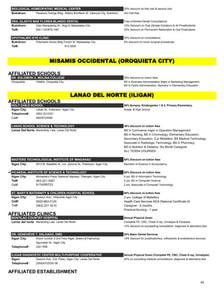 BIOLOGICAL HOMEOPATHIC MEDICAL CENTER 20% discount on first visit & second visit
Bukidnon: Pesasico Orange Bldg., Mabini Bonifacio St. Valencia City, Bukidnon 3rd Visit free
DRA. GLADYS MAE FLORES-BLANDO DENTAL Free Unlimited Dental Consultations
Bukidnon: Datu Mampaalog St., Brgy 6, Malaybalay City 10% Discount on Oral (Simple Extration) & All Prosthodontic
Tel#: 652.1120/879.1581 20% discount on Permanent Restoration & Oral Prophylaxis
OPHTHALMIC-EYE CLINIC 25% discount on consultations
Bukidnon: Polymedic Annex Bldg Fortich St. Malaybalay City 5% discount on minor surgical procedures
Tel#: 813.3209
AFFILIATED SCHOOLS
DR. SOLOMON U. MOLINA COLLEGE 35% discount on tuition fees:
Oroquieta: Villaflor, Oroquieta City BS in Business Administration Major in Marketing Management
BS in Public Administration, Bachelor in Elementary Education
AFFILIATED SCHOOLS
HOLY CHILD SCHOOL 50% Nursery, Kindergarten 1 & 2, Primary Elementary,
Iligan City: Labao St., Extension, Iligan City Grade, & High School
Telephone#: (063) 2212331
Cel#: 09205725546
LANAO SCHOOL SCIENCE & TECHNOLOGY 30% discount on tuition fees
Lanao Del Norte Maranding, Lala, Lanao Del Norte BS in Commerce major in Operation Management
BS in Nursing, BS in Criminology, Elementary Education,
Secondary Education, 2-yr Midwifery, BS Medical Technology,
Associate in Radiologic Technology, BS in Pharmacy,
BS in Nutrition & Dietetics, Six Month Caregiver
ALL TESDA COURSES
MASTERS TECHNOLOGICAL INSTITUTE OF MINDANAO 50% Discount on tuition fees
Iligan City: 0013 M. Badelles St., cor. Zamora St., Poblacion, Iligan City Bachelor of Science in Accountancy
## PICARDAL INSTITUTE OF SCIENCE & TECHNOLOGY 50% Discount on tuition fees
Iligan City: Michaella's Plaza, National Highway, Tibangan, Iligan City 4 yrs. BS in Information Technology
Tel#: 063-221-3067 4 yrs. BS in Computer Science
Cel#: 9174290723 2 yrs. Associate in Computer Technology
ST. MARY'S MATERNITY & CHILDREN HOSPITAL SCHOOL 50% discount on tuition fees
Iligan City: Quezon Ave., Villaverde Iligan City 2 yrs. College of Midwifery
Cel#: 0922-863-3120 Health Care Services NCII (National Certificate II)
Tel#: (063) 221 3210 ‎ Caregiver - 6 months
Practical Nursing - 1 year
AFFILIATED CLINICS
BONTILAO COUNTRY HOSPITAL Annual Physical Exam
Lanao del norte Maranding Lala, Lanao Del Norte Complete PE, CBC, Chest X-ray, Urinalysis & Fecalysis
10% discount on succeeding consultation, diagnosis & laboratory test
DR. GENEVIEVE T. SALGADO, DMD 20% Basic Dental Services
Iligan City: Room number 2 2nd Floor Iligan Jewery & Pawnshop 10% discount for prosthodontics, orthodontic & endodontics services
Aguinaldo St., Iligan City
Telephone#: 222-1598
ILIGAN DIAGNOSTIC CENTER MULTI-PURPOSE COOPERATIVE Annual Physical Exam (Complete PE, CBC, Chest X-ray, Urinalysis)
Iligan: Quezon Ave., Ext. Palao, Iligan City, Lanao Del Norte 20% on succeding medical consultations, diagnosis & laboratory test.
Telephone#: 2254207/2235138
AFFILIATED ESTABLISHMENT
MISAMIS OCCIDENTAL (OROQUIETA CITY)
LANAO DEL NORTE (ILIGAN)
45
 