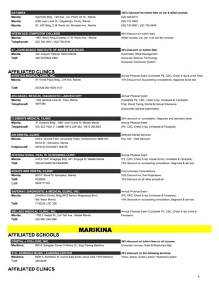 DATAMEX 100% Discount on tuition fees on 2yr & allied courses
Manila: Agoncillo Bldg., Taft Ave., cor. Pedro Gil St., Manila (02) 526-6275
Manila: 2380 Juan Luna St., Gagalangin Tondo, Manila (02) 710-7465
Manila: 3F, JDP Bldg.,C.M. Recto cor. Morayta Ave., Manila (02) 735-3897 ; (02) 733-2949
INTERFACE COMPUTER COLLEGE 50% Discount on tuition fees
Manila: 1881 Henry Yang Complex C. M. Recto Ave., Manila Allied courses, 2yr, 3yr, 4 ye and 5yr courses
Telephone#: (02) 736-3912 / (02) 736-4150
ST. JOHN BOSCO INSTITUTE OF ARTS & SCIENCES 30% Discount on tuition fees
Manila San Joaquin Pateros, Metro Manila Automated Office Management
Tel#: 468.7843/628.4902 Computer Science Technology
Computer Technician System
AFFILIATED CLINICS
AVENTUS MEDICAL CARE, INC. Annual Physical Exam (Complete PE, CBC, Chest X-ray & Urine Test)
Manila 5F Times Plaza Bldg., U.N Ave. Manila 10% Discount on Succeeding consultations, diagnosis & lab test
Tel#: (02)536.4941/929.5127
ARCANGEL MEDICAL DIAGNOSTIC LABORATORY Annual Physical Exam
Manila: 1358 General Luna St., Paco Manila (Complete PE, CBC, Chest x-ray, Urinalysis &, Fecalysis)
Telephone#: 5247380 Free: Blood Typing, Dental & Optical Clearance.
Discounted optional examination
CLEMEN'S MEDICAL CLINIC 20% discount on consultation, diagnosis and laboratory tests
Manila: 3F Goodwill Bldg., 1662 Leon Guinto St. Malate Manila Annual Physical Exam
Telephone#: (02) 522-7920-21 / cell#: 0918-3291382 / 0910-2923683 (PE, CBC, Chest X-ray, Urinalysis & Fecalysis)
DIN DENTAL CLINIC Selected Dental Services:
Manila: Unit 6, Ground Floor, University Tower Condominium #829-831 Php 100 - 1000 discount
Moret St., Sampaloc, Manila
Cellphone#: 09193143182/0927-383079
INTERNATIONAL HEALTH SCREENING CORP. Annual Physical Exam
Manila: Unit B-1G/F Sinagoga Bldg. 481 Singoga St. Malate Manila (PE, CBC, Chest X-ray, Visual Acuity, Urinalysis & Fecalysis)
Tel#: 536.4675/4091381/4508390 15% discount on succeeding consultation, diagnosis & lab test
NOAH'S ARK DENTAL CLIINIC Free Unlimited Consultations
Manila: 863 P. Noval St. Sampaloc, Manila 20% Discount on Oral Prophylaxis
Tel#: 4938800 10% Discount on all other procedure
Cel#: 9228177703
SAFEWAY DIAGNOSTIC & MEDICAL CLINIC, INC. Annual Physical Exam
Manila: Centillion Centre, Bldg 2972 Ramon Magsaysay Blvd., (PE, CBC, Chest X-ray, Urinalysis & Fecalysis)
Sta. Mesa Manila 10% discount on succeeding consultation, diagnosis & lab test
Tel#: 7135220 LOC 205
SM LAZO MEDICAL CLINIC, INC. Annual Physical Exam (Complete PE, CBC, Chest X-ray, Urine &
Manila: 1755 J. Nakpil St., Cor Taft Ave., Malate Manila Fecalysis)
Tel#: 5241891-5841898
MARIKINA
AFFILIATED SCHOOLS
CRISTAL e-COLLEGE, INC. 30% discount on tuition fees on all courses
Marikina: #95 S. Balagtas Corner 6 Molina St., Brgy Parang Marikina Computer courses, Hotel & Restaurant Mgt
STO. DOMINGO MUSIC LEARNING CENTER 25% Discount on the following services:
Marikina: #236 A. Bonifacio St. corner Kapt Sindo Jesus Dela Peña Marikina Voice Lesson, Guitar Lesson, Keyboard Lesson
Tel#: 492-6428
AFFILIATED CLINICS
5
 