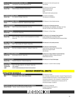 BIOLOGICAL HOMEOPATHIC MEDICAL CENTER 20% discount on first visit & second visit
Davao City 123 Camia St. Juna Subd. Matina Davao City 3rd Visit free
BEB'S LAUNDRY SHOP 10% Discount on the ff services:
Davao City: National Highway, Bansalan, Davao Del Sur Wash-dry-press services
Wash-dry-fold services
Press
Hand wash & other laundry services
CATIMBANG DENTAL CLINIC Free Dental Consultations
Davao City: Km 5 (BMCDC) Buhagin, Davao City 10% discount on all treatment
DENVER'S TUTORIAL CENTER 20% Discount on the all tutorial services
Davao Ph 2B 28 L11, Elenita Hts., Catalunan Grande, Davao
D' LAURENTE SALON 10% discount on following seervices:
Davao City Stall 23 Tienda Central, Bankerohan, Drive City Hair Rebonding, Hair Cellophane, Hair Relax, Hair Color,
Hair Spa, Foot Spa, Facial, Manicure & Pedicure
D' LEONOR HOTEL 10% Discount on Room Rates
Davao City: J.P Laurel Ave. Davao City
FIRM SPA 10% discount on all massage & Spa treatment
Davao City Door 4, LDL Bldg., Lacson St. Corner Cervantes Sts., Bo. Obrero except package deals & promotional offers
Davao City 5% discount on all spa package (except promotional offers)
OPAL LAUNDY SHOP 15% discount in all Laundry services
Davao City: Door 7, Datu Complex, GIF, Rizal St., Davao City
PRECIOSO SPA 20% discount on the ff services:
Davao City Blk 4 Door 25 Madrazo Compound C. Bangoy St. Davao City Facial Services, Diamond Peel. Chemical Peel
Waxing, Non-Surgical Facelift
other services
ST. THERESE TRR DORMITORY 5% Discount on Days & Weeks Transient Services
Davao City: 60-4D Interior Ponce St., Davao City 10% discount on Months Transient Services &
Student Border Services
WILD SAFARI GRILL 10% Discount on Food & Beverages
Davao City: Autoville Compound F. Torres St. Davao City
YU UY STUDIO 40% discount on photo & Video Coverage
Davao City: Door 2, PVL Bldg., Bolton St., Cor. Rizal St., Davao City
Telephone#: (082) 2286680
Cel#: 09187413088/09282839922/09165535164/09332963041
AFFILIATED SCHOOLS
CANDOR TECHNOLOGICAL COLLEGES INC 25% Discount on tuition
Mati: Kamagong St., Sainz., Mati, Davao Oriental BS in Information, Broadcast Journalism, Computer Programming NC 4,
Computer Hardware Servicing NC II, Food & Beverages Services NC II,
Commercial Cooking NC II, Bar Tending NC II, Building Wiring
Installation/EIM NC II, Bookeping NC III, Electronics NC II &
Pre-school & Grades I to Grade IV
INFORMATIC TECHNOLOGICAL COLLEGE OF DAVAO ORIENTAL 30% Discount on tuition fee:
Davao Oriental: Tibanban, Governor Generoso, Davao Oriental Computer Hardware Servicing NC II,
Food Beverages NC II
DAVAO ORIENTAL (MATI)
REGION XII
50
 