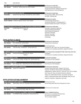 Tel#: (083) 554.6323
DOÑA LOURDES INSTITUTE OF TECHNOLOGY 50% discount on tuition fees
Gen. Santos: Osmeña St., General Santos City, South Cotabato Personal Computer Operations NCII,
computer Services NCII, Healthcare Services NC II,
Hotel Restaurant and Tourism Management
KORBEL FOUNDATION COLLEGE, INC. 10% discount on tuition fees
Koronadal: Gensan Drive, Brgy. Morales, Koronadal City, South Cotabato BS Accountancy, BSBA - Mgt Accounting,
and BSBA - Marketing Mgt.
PHIL MILLENNIUM COLLEGES 50% Discount on tuition:
South Cotabato: 13 National Highway Polomok, South Cotabato Food & Beverage Services NC II
Commercial Cooking NC II, Housekeeping NC II
Computer Hardware Servicing NC II, Driving NC II
SOUTHERN INSTITUTE OF TECHNICAL EDUCATION & DRIVING SCHOOL 50% Discount on tuition fees:
Korondal: Confesor Brgy GPS Koronadal City Associates in Mechanical Engineering
Tel#: 2282910 Computer Secretarial Administrator
Hotel & Restaurant Management
Automotive Technology
Pharmacy Technology
Electronics Technology
Cosmetology
AFFILIATED CLINICS
AUGUIS CLINIC & HOSPITAL 30% discount on the ff service
Gen. Santos: 32 N. Osmeña Ave. General Santos Physical Exam & Laboratories
GENSAN DIAGNOSTIC LABORATORY Annual Physical Exam
Gen. Santos: Plaza Nova Bldg., Santiago Blvd., General Santos City (Complete PE, CBC, Chest X-ray, Urine test & Fecalysis)
10% discount on succeeding consultations, diagnostic & lab test
LU MEDICAL & DIAGNOSTIC CLINIC Annual Physical Exam (Complete PE, CBC, Chest X-ray, Urine Test,
Gen. Santos: 49 Quirino Ave Dadiangas South Gen. Santos & Fecalysis)
Tel#: 3030815 10% Discount on succeeding consultations, diagnosis & lab test)
SIRISULA DENTAL CLINIC Free Dental Consultation
Gen. Santos: 2nd Floor One Iris Bldg., Pendatun Ave., General Santos City 40% Discount on Oral Prophylaxis
ISRAEL DENTAL CLINIC Free Unlimited Dental Consultation
Gen. Santos: 023 I. Santiago Blvd., (Beside Banco De Oro) General Santos City 25% Discount on Oral Prophylaxis
U1 CLINICS & DIAGNOSTIC LABORATORY 20% discount on all services:
Cotabato City: Quezon Ave, Cotabato City Urinalysis, Routine Stool Exam, Pregnancy Test (Urine),
Pregnancy Test (Blood), Semen Analysis, VDRL(Syphillis),
HBsAg(Hepa B), Typhidot, SGPT/ALT, SGOT/AST, ECG, CBC w/ Platelet,
Blood Typing, Rh Typing, Hemoglobin/Hematocrit, Bleeding/
Clotting Time, BSMP (Malarial Smear), Glycosylated Hemoglobin
(HBA1C), Fasting Blood Sugar, Blood Urea Nitrogen, Blood Uric Acid,
Creatinine, Cholesterol, Triglycerides, Lipid Profile
AFFILIATED ESTABLISHMENT
ASIAN TONGUES FOOD & SERVICES 35% Discount on Food
Gen. Santos: Salamat Bldg., Roxas Ave. Dadiangas East General Santos City Use of Function Room (Net of Php 1500 good for 3 hours)
FEBS HAIR SOLUTIONS 25% Discount on all major salon
Gen. Santos: Crossing Conel NLSA Road, Lagao, Gen. Santos
SKINFLUENCE DERMATOLOGY & COSMETIC SURGICENTER Free on 1st Medical Check-up
Gen. Santos: 2F GENMEDEX Bldg., Santiago Blvd. General Santos City 20% discount on succeeding medical services
20% discount on all facial services
10% on cosmetic surgeries
52
 