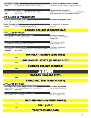 FLORES OB-GYNE CLINIC 20% Discount on consultation, diagnosis & treatment
Butuan: Rm 103, M.J Santos Hospital, Montilla Blvd., Butuan City (Consultation, Pre Natal, Ultra Sound, Pap Smear, Wet Smear)
TACLAY GARSUTA DENTAL CLINIC Free Unlimited Dental Consultations
Butuan: Rm B5/2F Dy Arcade Bldg., Del Pilar St. Butuan City 20% discount on Prophylaxis (Cleaning), Extraction, Filling-Light Cure,
Tel#: (085) 225-7388 Root Canal Theraphy, Jacket Crown, Pit & Fissure Servant
AFFILIATED ESTABLISHMENT
RINOGRAFIX PRINTSHOP ENTERPRISE 25% Discount on the Tarpaulin Printing
Butuan City: South Montilla Blvd. Butuan City
TRI-J & A ENTERPRISES 30% Discount on the fire extinguisher
Butuan: Purok 8, Lucky Village, Ambago Butuan City New & Refill
AFFILIATED SCHOOLS
INFORMATIC COMPUTER INSTITUTE OF AGUSAN 50% discount on tuition fee
Agusan Del Sur San Francisco, Agusan Del Sur Computer Hardware Servicing NC II
Animation NC II
CARAGA COMPUTER COLLEGE 50% discount on tuition fees
Agusan Del Sur: Poblacion, Prosperidad, Agusan Del Sur CHED and TESDA courses
MONATO INSTITUTE OF TECHNOLOGY 50% discount on tuition fees
Agusan Del Sur: Purok 13, National Highway,Poblacion, Prosperidad, Agusan Del Sur Highschool course
Cellphone#: 0917-5012646
NONE
NONE
NONE
NONE
AFFILIATED SCHOOLS
BUBONG MARZOK MEMORIAL COLLEGE FOUNDATION 30% Discount on Tuition Fees
Lanao Del Sur: Officers Line, Brgy. Bubonga Marawi City, Lanao Del Sur Highschool and college courses
Cellphone#: 0908-7256016
WONDERLAND ADVENTIST ELEMENTARY SCHOOL 20% Discount on tuition fees
Lanao Del Sur: Wa-o, Lanao Del Sur Pre-elementary & Elementary
NONE
NONE
ARMM
TAWI-TAWI (BONGAO)
SULU (JOLO)
MAGUINDANAO (SHARIFF AGUAK)
SURIGAO DEL NORTE (SURIGAO CITY)
DINAGLAT ISLANDS (SAN JOSE)
AGUSAN DEL SUR (PROSPERIDAD)
LANAO DEL SUR (MARAWI CITY)
BASILAN (ISABELA CITY)
SURIGAO DEL SUR (TANDAG)
54
 