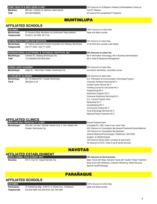 DVMC HEALTH & WELLNESS CLINIC 10% discount on All Medical. Pediatric & Rehabilitation Check-up
Marikina: #28 Gen. Ordoñez St. Marikina, Metro Manila First PT Session
Tel#: 9431081/5468835 5% discount for succeeding PT Sessions
AFFILIATED SCHOOLS
DATAMEX 100% Discount on tuition fees
Muntinlupa: 2F Annalyns Bldg.,Montillano cor.Southsuper Hway,Alabang 2year and allied courses
Telephone#: 8314514; 5517640; 5517145
INFORMATICS COMPUTER INSTITUTE 10% discount on tuition fees
Muntinlupa: 4F Festival Supermall Filinvest Corporate City, Alabang, Muntinlupa on all short term courses (cash basis)
Telephone#: (02) 771-0402 / (02) 771-0403
INTERNATIONAL ELECTRONIC & TECHNICAL INSTITUTE, INC 25% Discount on tuition fee
Muntinlupa: 5 Molina St., Alabang Muntinlupa City BS in Information Technology, BS in Business Administration
Tel#: 772.5290/850.0937/850.0938 BS in Hotel & Restaurant Management
LIVING LIGHT ACADEMY 20% Discount on tuition fees
Muntinlupa: Angel St., Villa Emilia, Putatan, Muntinlupa City pre-school, elementary, secondary course
*LYCEUM OF ALABANG 40% Discount on tuition fees
Muntinlupa Km. 30 National Rd. Tunasan Muntinlupa 2 yr. Information & Communication Technology Program
Tel #: 856.9323 to 24 Computer Hardware Servicing NC II
Contact Center Service NC II
Finishing Course for Call Center NC II
Programming NC II
Electronics Program (ECT)
Consumer Electronics Servicing NC II
2 yr. Tourism Program (Hrs)
Bartending NC II
Housekeeping NC II
Commercial Cooking NC II
Food & Beverage Services NC II
Baking & Pastry Production NC II
AFFILIATED CLINICS
MEDCARE MULTISPECIALTY CLINIC Annual Physical Exam
Muntinlupa: 2nd Unit, 1st Floor, VM Mall, Roman Cruz Jr. Ave, Soldier Hills (Complete PE, CBC, Chest X-ray, Urine Test)
Putatan, Muntinlupa City 20% Discount on Consultation fee-General Practioner/Family Medicine
14% Discount on Consultation fee-Specialist
(Internal Medicine/Pulmonologist, Pediatrician, OB-GYNE,
Surgeon, & Opthalmologist)
10% discount (blood works, urinalysis & stool Exam)
3% discount on ECG, Chest X-ray & Dental Services
AFFILIATED ESTABLISHMENT
SOFIA YSABEL FACE & BODY SPA 15% discount on the ff services:
Navotas: #10 A. Cruz St. Tangos Navotas City Basic Facial with Mask, Galvanic Facial with Facelift, Pimple Treatment
Body Scrub with Whitening, Underarm Whitening, Warts Removal,
Manual Facelift Massage
AFFILIATED SCHOOLS
DATAMEX 100% Discount on tuition fees
Paranaque: 3F Andreamar bldg., 8155 Dr. A. Santos Ave., Parañaque 2year and allied courses
Telephone#: (02) 820-4885; (02) 825-8723; (02) 794-3069
MUNTINLUPA
NAVOTAS
PARAÑAQUE
6
 