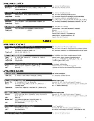 AFFILIATED CLINICS
ALEM DENTAL CLINIC Free Unlimited Dental Consultations
Parañaque: Prima Medica Health Clinic, 3rd Level Bldg., 3 SM Sucat, San 10% Discount on all dental services
Dionisio Parañaque City
JP ROMERO DENTAL CLINIC Free Unlimited Dental Consultaions
Paranaque: 255 Aguirre ave., Phase 2 BF Homes Parañaque City 20% discount on Oral Prophylaxis & restoration
Telephone#: 825-8642 15% discount on prothodontics, extractions & root canal therapy
10% discount on pedodontic dentistry & orthodontics
NEOCARE DIAGNOSTIC CLINIC, INC. Annual Physical Exam (Complete PE,CBC, Chest X-ray & Urine Test)
Parañaque: 2327 Lapu-lapu St. Cor J. Correa Baclaran Parañaque City 20% Discount on Succeeding Consulatations, Diagnosis & Lab Test
Telephone#: 8544517
ST. THERESE DENTAL CLINIC 10% discount on the ff services
Parañaque: Unit F Plan Realty Bldg. Pres Ave BF Homes Parañaque Oral Prophylaxis, Tooth Filling (permanent & temporary)
Telephone#: 4926360 Extraction
20% Discount on the ff services
Dentures, Ortho Treatment, Crowns & Bridges
Teeth Whitening, Surgery (Odontectomy, etc.)
Implants, Root Canal Treatment
AFFILIATED SCHOOLS
G AND C COMPUTER LEARNING SCHOOL (ACLC) 50% discount on tuition fee for the 1st Semester
Pasay: 4th Floor Atrium Mall, Taft Centrale Exchange Bldg., Taft Ave., 30% discount on tuition fee for cash payment on succeeding semester
cor. Senator Gil Puyat Ave., Pasay City 20% discount for installment until they graduate of any courses offered
Telephone#: (02) 552-0052 / (02) 552-0155
HOLY NAME TRAINING SERVICES 50% scholarship grant on HRS courses, caregiving course,
Pasay: 4F Sorosa Bldg., Buendia cor. F. B. Harrison St., Pasay City practical nursing, special education, Massage theraphy,
Telephone#: (02) 788-3935 nursing review (NCLEX, CGFNS, TOEFL, IELTS, TSE, and
Cellphone#: 0915-9716669 Local Nursing & Widwifery review)
INTERNATIONAL ELECTRONIC & TECHNICAL INSTITUTE, INC 50% Discount on tuition fee
Pasay: 5f Metropoint Mall, EDSA Corner Taft Ave, Pasay Information & Communication Technology (ICT)
Tel#: 831.1775 Consumer Electronics & Electromechanical Technologies
AFFILIATED CLINICS
ACR DENTAL CLINIC Free Dental Consultations
Pasay City: 3F Welcome Plaza Puregold, Taft Libertad Pasay City 10% discount on All Dental Services
BEST DIAGNOSTIC CORPORATION Annual Physical Exam
Quezon City: 94 Masikap Ext. St., Diliman, Quezon City (Complete PE, CBC, Chest X-ray, Urinalysis & Fecalysis)
Bohol: 2F Albuladora Bldg., M. Parras Cor. B. Inting St. Poblacion II 10% discount on succeeding consultation, diagnosis & laboratory test
Tagbilaran, Bohol 5% ECG, X-Ray & Ultrasounds
Tuguegarao: Rodamel Bldg., Maharlika Hi-way, Carig Sur, Tuguegarao City
D' FAMILYCARE CLINIC INC. Annual Physical Exam
Bulacan: G/F Umerez Bldg., Quirino Highway Ext. Tungko, San Jose Del (Complete PE, CBC, Chest X-ray, Urinalysis & Fecalysis)
Monte, Bulacan 10% discount on succeeding consultation, diagnosis & laboratory test
Tel#: 994.2213
Quezon City: Km. 22 Quirino Hiway Lagro Novaliches Quezon City
216 Gen. Luis St. Novaliches , Quezon City
Tel#: 461.1454/4182685
ESTRELLA LABORATORY & DIAGNOSTIC CLINIC Annual Physical Exam
Pasay: 2414 M. Dela Cruz Pasay (Complete PE, CBC, Chest X-ray, Urinalysis & Fecalysis)
Tel#: 887-4288/2183536 5% Discount on Succeeding Consultations, Diagnosis & Lab Test
FAMILY DENTAL CARE CLINIC Free Unlimited Dental Consultations
PASAY
7
 