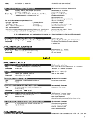 Pasay: 427-C Libertad Ext., Pasay City 10% discount on all dental procedures
M.L. SANTOS DENTAL COSMETICS & TMJ CENTER 15% discount on the following dental services:
Pasay: SM Mall of Asia, 2nd Level Main Mall, North Arcade, Dental implants and oral surgery
SM Bay City, Pasay City, Phils. Bone Grating / Sinus Lifting
Quezon City: St. Luke's Medical Center Room. 1013 10th Floor, North Tower, Light Cured / Laser Restoration
Cathedral Heights Bldg., Complex, Quezon City Inlay and onlay restoration
Laminates and veneers
30 minutes tooth whitening / laser bleaching
15% discount on the following dental services: TMJ Dysfunction therapy
- Precision attachment - Complete denture Orthodontics / invisalign
- Root Canal Therapy - Dowel post Oral prophylaxis and periodontal therapy
- Fixed and removable appliances - Flouoride therapy All ceramic / metal free crown
- Pits and fissure sealant Jacket crown and bridge
- Complete x-ray and diagnostic services periapical, panoramic, cephalometric, Porcelain crown fused to gold or platinum
transcranial, tomogram, orthodontic photography and orthodonticc cast. Removable partial denture
MURPHY DIAGNOSTIC & MULTI-SPECIALTY CENTER Annual Physical Exam
Quezon City: Eli Bldg., Bonny Serrano Ave., Cor. 6th Ave., Murphy, Cubao (Complete PE, CBC, Chest X-ray, Urine Test & Fecalysis)
Telephone#: 583.4191 50% discount on succeeding consultations, diagnosis
& laboratory test)
AFFILIATED ESTABLISHMENT
MJ'S TOUCH & STYLE SALON 25% Discount on the ff services:
Quezon City: 23F Ybardolaza St., Sacred Heart Quezon City Eyelash Extension, Hair Extension
Telephone#: 410.074 and Salon Services
AFFILIATED SCHOOLS
COLLEGE OF ARTS & SCIENCES OF ASIAN & THE PACIFIC 50% Discount on tuition fees
Pasig: CASAP Bldg., Marcos Highway Santolan Pasig City BS in Tourism, BS in Computer Engineering, BS in Information
Telephone#: (02) 497-7929 Technology, BS in Business Administrator
DATAMEX 100% Discount on tuition fees
Pasig: Frammar Bldg., Kapasigan, Pasig City 2year and allied courses
Telephone#: 643-4952; 640-0729; 640-2523
FULL HOUSE LEARNING CENTER, INC. 15% discount on tuition fees:
Pasig: 858 Manzanas St. Napico Manggahan Pasig City Pre-elementary & Elementary
Tel#: 7380081
GATEWAYS INSTITUTE OF SCIENCE AND TECHNOLOGY 25% Discount on tuition fees
Pasig: 2F Chowking Bldg., M.H. Pilar St., cor. Caruncho Ave., computer and allied courses
San Nicolas,Pasig
Telephone#: (02) 641-7390 Fax#: 640 0422
PEDRIGAL WELDING RESEARCH & TRAINING CENTER, INC. 12% Discount on Vocational Courses
Pasig: 159 F. Mariano St. Dela Paz Pasig City Basic Welding Course SMAW PLATE
Tel# 3693036/3823598 Basic Course SMAW PIPE
Advance Course Groove Welding (40 hrs, 80 hrs, 120 hrs)
ST. JOHN BOSCO INSTITUTE OF ARTS & SCIENCES (Main Branch) 30% Discount on tuition fees
Pasig: 2F St. John Bosco Bldg., Caniogan Rotonda, Pasig City Automated Office Management
Tel#: 6424190/470.8800 Computer Science Technology
Computer Technician System
Hotel & Restaurant Services
AFFILIATED CLINICS
AVENTUS MEDICAL CARE, INC. Annual Physical Exam (Complete PE, CBC, Chest X-ray & Urine Test)
WITH FULLY EQUIPPED DENTAL LABORATORY AND UP-TO-DATE FACILITIES (INTRA-ORAL IMAGING)
PASIG
8
 