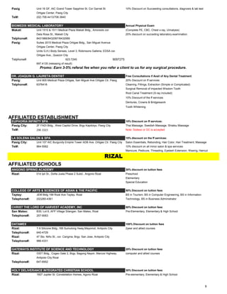 Pasig Unit 16 GF, AIC Grand Tower Sapphire St. Cor Garnet St 10% Discount on Succeeding consultations, diagnosis & lab test
Ortigas Center, Pasig City
Tel#: (02) 706.4413/706.3840
BIOMEDIX MEDICAL LABORATORY Annual Physical Exam
Makati Unit 1510 & 1511 Medical Plaza Makati Bldg., Amorsolo cor. (Complete PE, CBC, Chest x-ray, Urinalysis)
Dela Rosa St., Makati City 20% discount on succeding laboratory examination.
Telphone#: 8431966/8432067/8432068
Pasig: Suites 2015 Medical Plaza Ortigas Bldg., San Miguel Avenue
Ortigas Center, Pasig City
Units G,H,I Body Senses, Level 3, Robinsons Galleria, EDSA cor.
Ortigas Ave., Quezon City
Telphone#: 623.7245 9097275
697.4135 (releasing of result)
DR. JOAQUIN G. LAURETA DENTIST Free Consultations if Avail of Any Dental Treatment
Pasig: Unit 805 Medical Plaza Ortigas, San Miguel Ave Ortigas Ctr, Pasig 20% Discount on ff services:
Telphone#: 6376418 Cleaning, Fillings, Extraction (Simple or Complicated)
Surgical Removal of Impacted Wisdom Tooth
Root Canal Treatment (X-ray included)
10% Discount of the ff services
Dentures, Crowns & Bridgeswork
Tooth Whitening
AFFILIATED ESTABLISHMENT
EUPHORIA INFINITY SPA 15% Discount on ff services:
Pasig City: 2F FADI Bldg., West Capitol Drive, Brgy Kapitolyo, Pasig City Thai Massage, Swedish Massage, Shiatsu Massage
Tel#: 296 3323 Note: Sodexo or GC is accepted
LA SOLENA SALON & SPA 15% discount on the ff services:
Pasig City: Unit 107 AIC Burgundy Empire Tower ADB Ave. Ortigas Ctr. Pasig City Salon Essentials, Rebonding, Hair Color, Hair Treatment, Massage
Tel#: 964-5562 10% discount on all minor salon & spa services:
Manicure, Pedicure, Threading, Eyelash Extension, Waxing, Haircut
AFFILIATED SCHOOLS
ANGONO SPRING ACADEMY 30% discount on tuition fees
Rizal: 014 Ipil St., Doña Justa Phase 2 Subd., Angono Rizal Preschool
Elementary
Special Education
COLLEGE OF ARTS & SCIENCES OF ASIAN & THE PACIFIC 50% Discount on tuition fees
Taytay: JEM Bldg 199 Rizal Ave Taytay, Rizal BS in Tourism, BS in Computer Engineering, BS in Information
Telephone#: (02)280-4361 Technology, BS in Business Administrator
CHRIST THE LORD OF HARVEST ACADEMY, INC 50% Discount on tuition fees
San Mateo: B30, Lot 6, AFP Village Silangan, San Mateo, Rizal Pre-Elementary, Elementary & High School
Telephone#: 257-9063
DATAMEX 100% Discount on tuition fees
Rizal: T-9 Silicone Bldg.,169 Sumulong Hway,Mayomot, Antipolo City 2year and allied courses
Telephone#: 640-4729
Rizal: 47 Sto. Niño St., cor. Carigma, Brgy. San Jose, Antipolo City
Telephone#: 986-4331
GATEWAYS INSTITUTE OF SCIENCE AND TECHNOLOGY 25% Discount on tuition fees
Rizal: GIST Bldg., Cogeo Gate 2, Brgy. Bagong Nayon, Marcos Highway, computer and allied courses
Antipolo City Rizal
Telephone#: 647-6952
HOLY DELIVERANCE INTEGRATED CHRISTIAN SCHOOL 30% Discount on tuition fees
Rizal: 1607 Jupiter St. Constellation Homes, Agono Rizal Pre-elementary, Elementary & High School
Promo: Earn 3-5% referal fee when you refer a client to us for any surgical procedure.
RIZAL
9
 