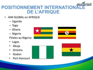 • AIM GLOBAL en AFRIQUE
– Uganda
– Togo
– Ghana
– Nigeria
Filiales au Nigeria:
• Lagos
• Abuja
• Onitsha
• Ibadan
• Port Harcourt
POSITIONNEMENT INTERNATIONALE
DE L’AFRIQUE
 