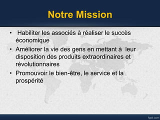 Notre Mission
• Habiliter les associés à réaliser le succès
économique
• Améliorer la vie des gens en mettant à leur
disposition des produits extraordinaires et
révolutionnaires
• Promouvoir le bien-être, le service et la
prospérité
 