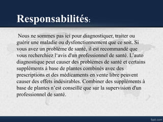 Responsabilités:
Nous ne sommes pas ici pour diagnostiquer, traiter ou
guérir une maladie ou dysfonctionnement que ce soit. Si
vous avez un problème de santé, il est recommandé que
vous recherchiez l‘avis d'un professionnel de santé. L’auto
diagnostique peut causer des problèmes de santé et certains
suppléments à base de plantes combinés avec des
prescriptions et des médicaments en vente libre peuvent
causer des effets indésirables. Combiner des suppléments à
base de plantes n’est conseillé que sur la supervision d'un
professionnel de santé.
 