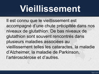 Vieillissement
Il est connu que le vieillissement est
accompagné d’une chute précipitée dans nos
niveaux de glutathion. De bas niveaux de
glutathion sont souvent rencontrés dans
plusieurs maladies associées au
vieillissement telles les cataractes, la maladie
d’Alzheimer, la maladie de Parkinson,
l’artérosclérose et d’autres.
 