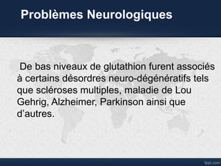Problèmes Neurologiques
De bas niveaux de glutathion furent associés
à certains désordres neuro-dégénératifs tels
que scléroses multiples, maladie de Lou
Gehrig, Alzheimer, Parkinson ainsi que
d’autres.
 