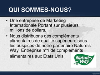 QUI SOMMES-NOUS?
• Une entreprise de Marketing
Internationale Portant sur plusieurs
millions de dollars.
• Nous distribuons des compléments
alimentaires de qualité supérieure sous
les auspices de notre partenaire Nature’s
Way Entreprise n°1 de compléments
alimentaires aux Etats Unis
 