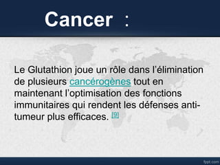Cancer :
Le Glutathion joue un rôle dans l’élimination
de plusieurs cancérogènes tout en
maintenant l’optimisation des fonctions
immunitaires qui rendent les défenses anti-
tumeur plus efficaces. [9]
 