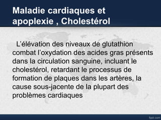 Maladie cardiaques et
apoplexie , Cholestérol
L’élévation des niveaux de glutathion
combat l’oxydation des acides gras présents
dans la circulation sanguine, incluant le
cholestérol, retardant le processus de
formation de plaques dans les artères, la
cause sous-jacente de la plupart des
problèmes cardiaques
 