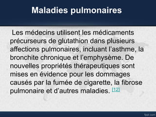 Maladies pulmonaires
Les médecins utilisent les médicaments
précurseurs de glutathion dans plusieurs
affections pulmonaires, incluant l’asthme, la
bronchite chronique et l’emphysème. De
nouvelles propriétés thérapeutiques sont
mises en évidence pour les dommages
causés par la fumée de cigarette, la fibrose
pulmonaire et d’autres maladies. [12]
 