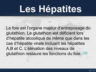 Les Hépatites
Le foie est l’organe majeur d’entreposage du
glutathion. Le glutathion est déficient lors
d’hépatite alcoolique de même que dans les
cas d’hépatite virale incluant les hépatites
A,B et C. L’élévation des niveaux de
glutathion restaure les fonctions du foie. [14]
 
