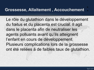 Grossesse, Allaitement , Accouchement :
Le rôle du glutathion dans le développement
du fœtus et du placenta est crucial. Il agit
dans le placenta afin de neutraliser les
agents polluants avant qu’ils atteignent
l’enfant en cours de développement.
Plusieurs complications lors de la grossesse
ont été reliées à de faibles taux de glutathion.
 