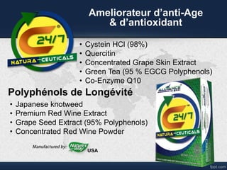 • Cystein HCl (98%)
• Quercitin
• Concentrated Grape Skin Extract
• Green Tea (95 % EGCG Polyphenols)
• Co-Enzyme Q10
Ameliorateur d’anti-Age
& d’antioxidant
• Japanese knotweed
• Premium Red Wine Extract
• Grape Seed Extract (95% Polyphenols)
• Concentrated Red Wine Powder
USA
Polyphénols de Longévité
 