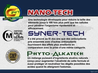 Il a été prouvé au fil des ans que des antioxydants
pris ensemble avec d'autres antioxydants
fournissent des effets plus ameliorés en
comparaison avec la prise d‘une même catégorie.
Une technologie développée pour réduire la taille des
éléments jusqu'à 100 fois plus petit que les cellules
pour pénétrer l'organisme rapidement et
efficacement.
Un mélange puissant d'ingrédients alcalins naturels
conçu pour augmenter l‘alcalinité de cette formule et
aussi protéger et neutraliser les dégâts possibles des
acides quand ils atteignent l'estomac.
 