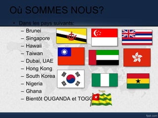 Où SOMMES NOUS?
• Dans les pays suivants:
– Brunei
– Singapore
– Hawaii
– Taiwan
– Dubai, UAE
– Hong Kong
– South Korea
– Nigeria
– Ghana
– Bientôt OUGANDA et TOGO
 