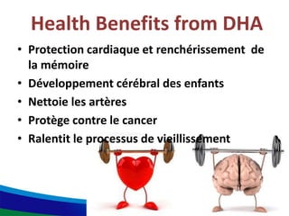 Health Benefits from DHA
• Protection cardiaque et renchérissement de
la mémoire
• Développement cérébral des enfants
• Nettoie les artères
• Protège contre le cancer
• Ralentit le processus de vieillissement
 