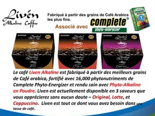 Fabriqué à partir des grains de Café Arabica
les plus fins.
Le café Liven Alkaline est fabriqué à partir des meilleurs grains
de Café arabica, fortifié avec 16,000 phytonutriments de
Complete Phyto-Energizer et rendu sain avec Phyto-Alkaline
en Poudre. Liven est actuellement disponible en 3 saveurs que
vous apprécierez sans aucun doute – Original, Latte, et
Cappuccino. Liven est tout ce dont vous avez besoin dans une
tasse de café..
Associé avec
 
