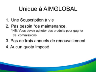 Unique à AIMGLOBAL
1. Une Souscription à vie
2. Pas besoin *de maintenance.
*NB: Vous devez acheter des produits pour gagner
de commissions
3. Pas de frais annuels de renouvellement
4. Aucun quota imposé
 
