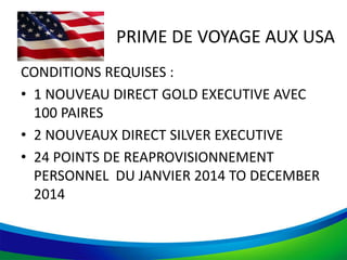 PRIME DE VOYAGE AUX USA
CONDITIONS REQUISES :
• 1 NOUVEAU DIRECT GOLD EXECUTIVE AVEC
100 PAIRES
• 2 NOUVEAUX DIRECT SILVER EXECUTIVE
• 24 POINTS DE REAPROVISIONNEMENT
PERSONNEL DU JANVIER 2014 TO DECEMBER
2014
 
