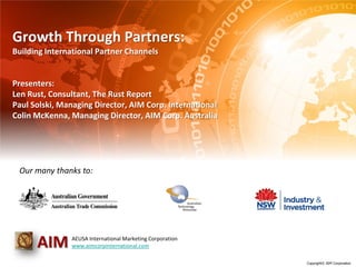 Growth Through Partners:
Building International Partner Channels


Presenters:
Len Rust, Consultant, The Rust Report
Paul Solski, Managing Director, AIM Corp. International
Colin McKenna, Managing Director, AIM Corp. Australia




 Our many thanks to:




      AIM      AEUSA International Marketing Corporation
               www.aimcorpinternational.com

                                                           Copyright© AIM Corporation
 