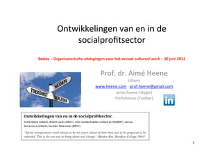 Ontwikkelingen	
  van	
  en	
  in	
  de	
  
                    socialproﬁtsector	
  
                            	
  
Socius	
  	
  -­‐	
  Organisatorische	
  uitdagingen	
  voor	
  het	
  sociaal-­‐cultureel	
  werk	
  –	
  30	
  juni	
  2011	
  
                                                          	
  

                                                      Prof.	
  dr.	
  Aimé	
  Heene	
  
                                                                    UGent	
  
                                                 www.heene.com	
  -­‐	
  prof.heene@gmail.com	
  	
  
                                                         aime.heene	
  (skype)	
  
                                                         Profaheene	
  (TwiDer)	
  
                                                                           	
  




                                                                                                                                    1	
  
 