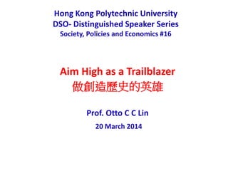 Hong Kong Polytechnic University
DSO- Distinguished Speaker Series
Society, Policies and Economics #16
Aim High as a Trailblazer
做創造歷史的英雄
Prof. Otto C C Lin
20 March 2014
 