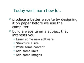 Today we’ll learn how to… produce a better website by designing it on paper before we use the computer. build a website on a subject that interests you Learn some new software Structure a site Write some content Add some links Add some images 