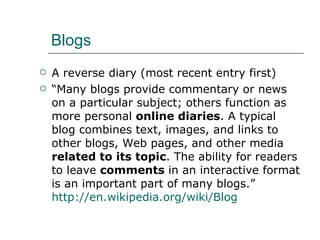 Blogs A reverse diary (most recent entry first) “ Many blogs provide commentary or news on a particular subject; others function as more personal  online diaries . A typical blog combines text, images, and links to other blogs, Web pages, and other media  related to its topic . The ability for readers to leave  comments  in an interactive format is an important part of many blogs.”  http://en.wikipedia.org/wiki/Blog   