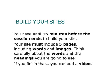 BUILD YOUR SITES You have until  15 minutes before the session ends  to build your site.  Your site  must  include  5 pages , including  words  and  images . Think carefully about the  words  and the  headings  you are going to use. If you finish that… you can add a  video . 
