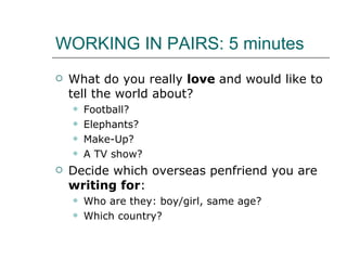 WORKING IN PAIRS: 5 minutes What do you really  love  and would like to tell the world about? Football? Elephants? Make-Up? A TV show? Decide which overseas penfriend you are  writing for : Who are they: boy/girl, same age? Which country? 