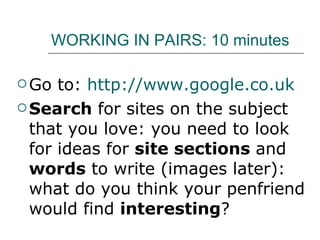 WORKING IN PAIRS: 10 minutes Go to:  http://www.google.co.uk   Search  for sites on the subject that you love: you need to look for ideas for  site sections  and  words  to write (images later): what do you think your penfriend would find  interesting ? 
