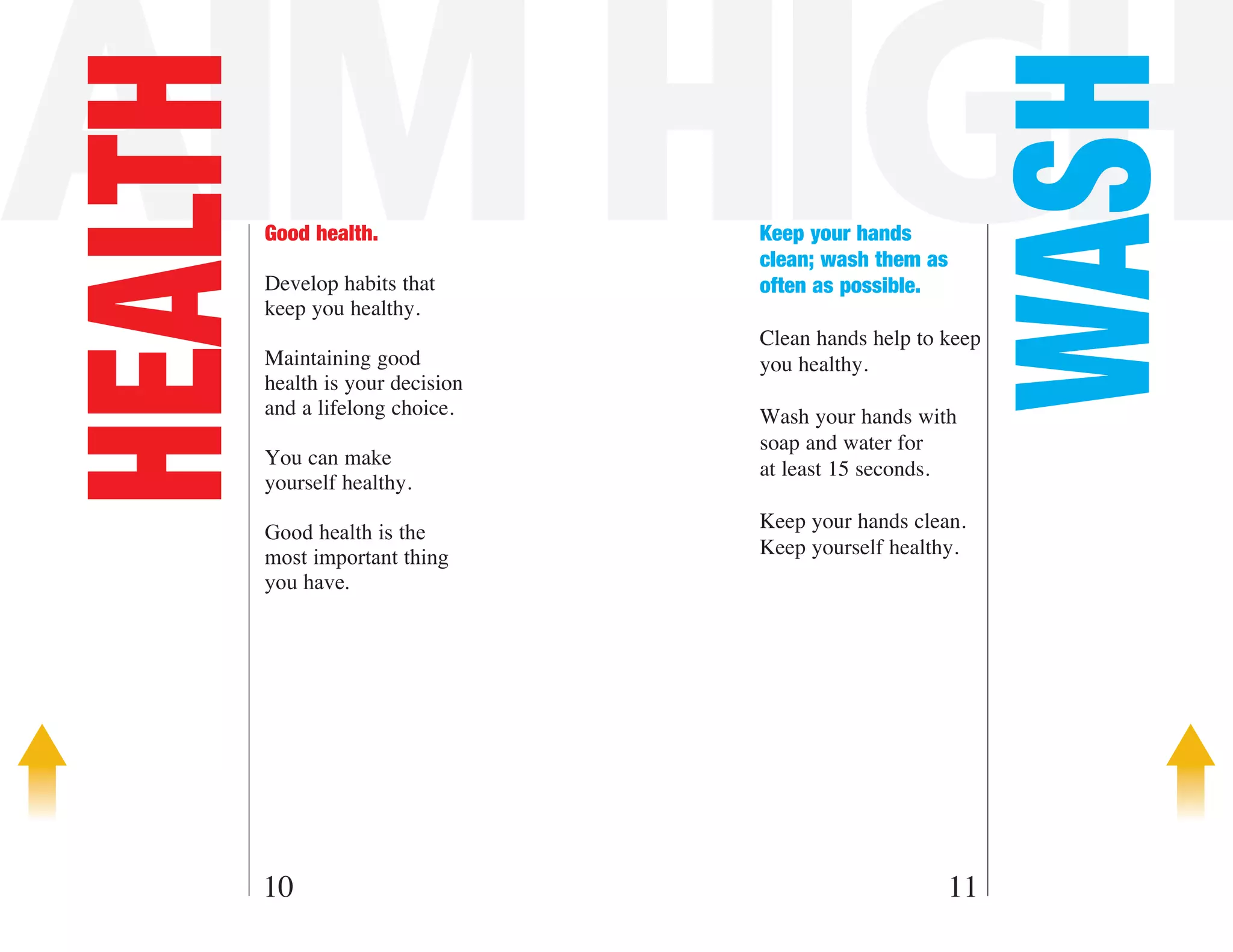AIM HIGH

                                                            WASH
HEALTH   Good health.

         Develop habits that
                                   Keep your hands
                                   clean; wash them as
                                   often as possible.
         keep you healthy.
                                   Clean hands help to keep
         Maintaining good          you healthy.
         health is your decision
         and a lifelong choice.    Wash your hands with
                                   soap and water for
         You can make
                                   at least 15 seconds.
         yourself healthy.
                                   Keep your hands clean.
         Good health is the
         most important thing      Keep yourself healthy.
         you have.




     10                                                11
 