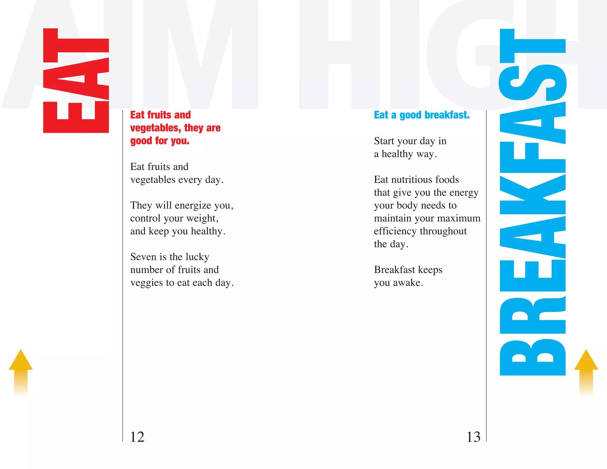 AIM HIGH
EAT



                                                         BREAKFAST
      Eat fruits and             Eat a good breakfast.
      vegetables, they are
      good for you.              Start your day in
                                 a healthy way.
      Eat fruits and
      vegetables every day.      Eat nutritious foods
                                 that give you the energy
      They will energize you,    your body needs to
      control your weight,       maintain your maximum
      and keep you healthy.      efficiency throughout
                                 the day.
      Seven is the lucky
      number of fruits and       Breakfast keeps
      veggies to eat each day.   you awake.




  12                                                 13
 