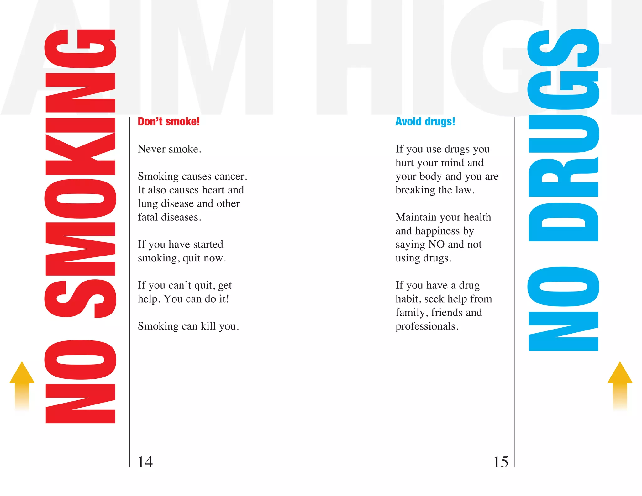AIM HIGH

                                                                 NO DRUGS
NO SMOKING   Don’t smoke!

             Never smoke.
                                        Avoid drugs!

                                        If you use drugs you
                                        hurt your mind and
             Smoking causes cancer.     your body and you are
             It also causes heart and   breaking the law.
             lung disease and other
             fatal diseases.            Maintain your health
                                        and happiness by
             If you have started        saying NO and not
             smoking, quit now.         using drugs.

             If you can’t quit, get     If you have a drug
             help. You can do it!       habit, seek help from
                                        family, friends and
             Smoking can kill you.      professionals.




         14                                                     15
 
